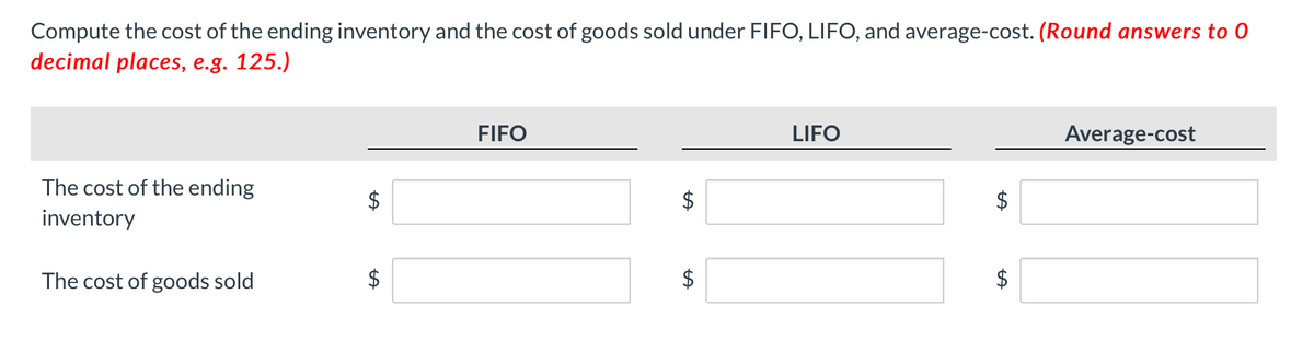 Compute the cost of the ending inventory and the cost of goods sold under FIFO, LIFO, and average-cost. (Round answers to 0
decimal places, e.g. 125.)
FIFO
LIFO
Average-cost
The cost of the ending
inventory
The cost of goods sold
$
$
%24
%24
%24
