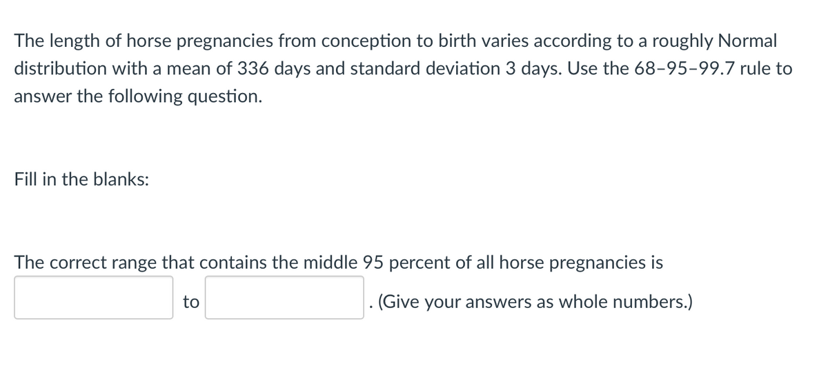 The length of horse pregnancies from conception to birth varies according to a roughly Normal
distribution with a mean of 336 days and standard deviation 3 days. Use the 68-95-99.7 rule to
answer the following question.
Fill in the blanks:
The correct range that contains the middle 95 percent of all horse pregnancies is
to
. (Give your answers as whole numbers.)
