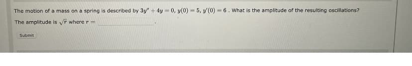 **Problem Statement:**

The motion of a mass on a spring is described by the differential equation:

\[ 3y'' + 4y = 0 \]

with initial conditions:

\[ y(0) = 5, \quad y'(0) = 6. \]

*Question:* What is the amplitude of the resulting oscillations?

**Solution:**

The amplitude is given by 

\[ \sqrt{r} \]

where \( r = \underline{\hspace{20mm}}. \)

**Instructions:**

- Provide your answer for \( r \) in the space provided.
- Click "Submit" once you have your answer.