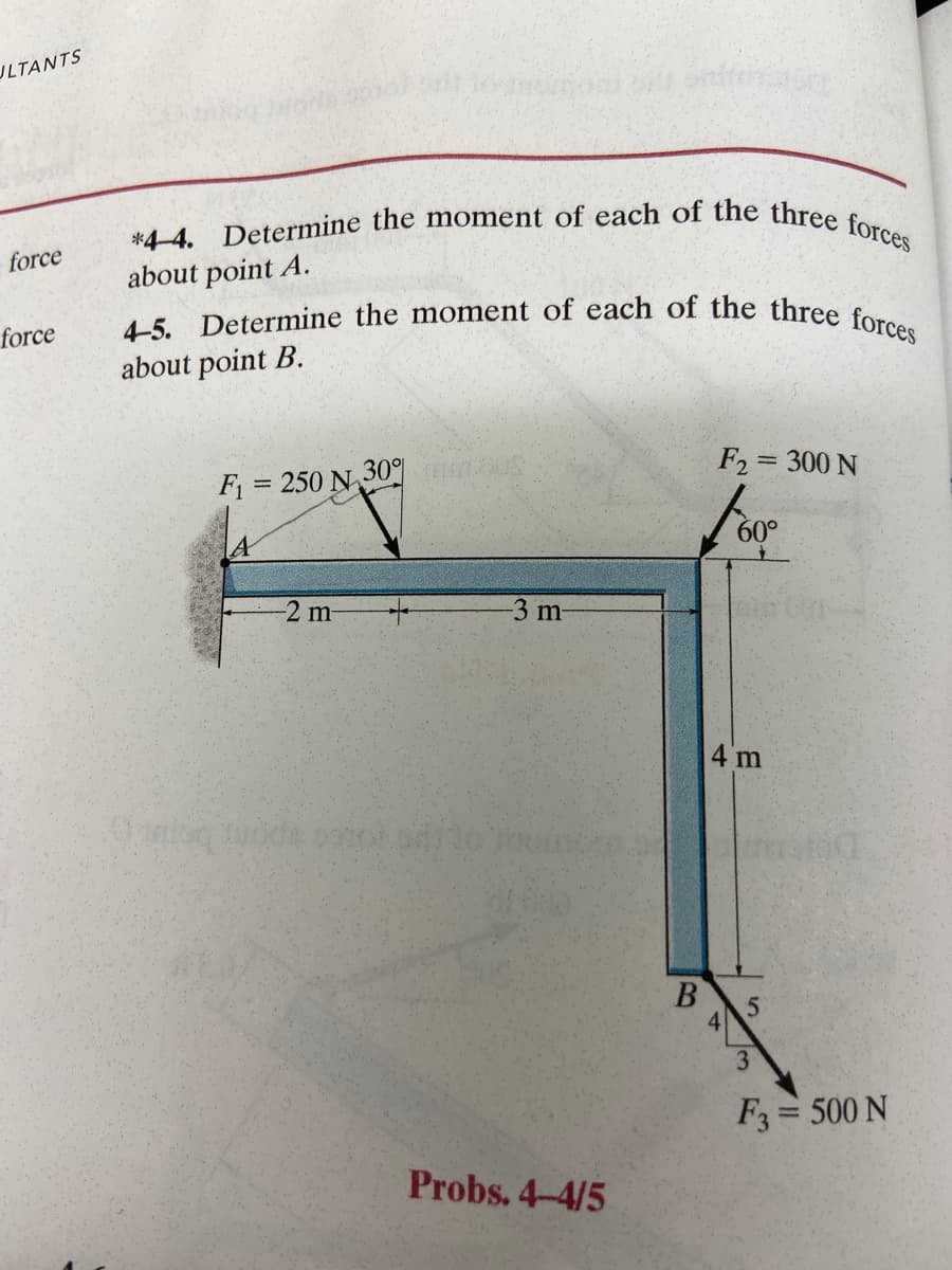 JLTANTS
force
force
*4-4. Determine the moment of each of the three forces
about point A.
4-5. Determine the moment of each of the three forces
about point B.
F₁ = 250 N 30401005
-2 m-
-3 m-
Probs. 4-4/5
B
F2 = 300 N
60°
32
4 m
4
5
3
F3 = 500 N