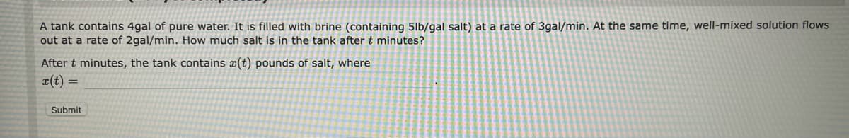 A tank contains 4gal of pure water. It is filled with brine (containing 5lb/gal salt) at a rate of 3gal/min. At the same time, well-mixed solution flows
out at a rate of 2gal/min. How much salt is in the tank after t minutes?
After t minutes, the tank contains (t) pounds of salt, where
x(t) =
Submit