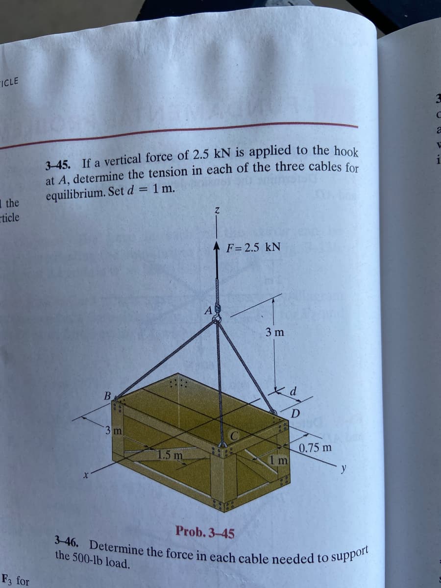 TICLE
the
ticle
F3 for
3-45. If a vertical force of 2.5 kN is applied to the hook
at A, determine the tension in each of the three cables for
equilibrium. Set d = 1 m.
B
3 m
1.5 m
A
Z
F = 2.5 kN
3 m
1 m
D
0.75 m
y
Prob. 3-45
3-46. Determine the force in each cable needed to support
the 500-lb load.
C
a
W
1