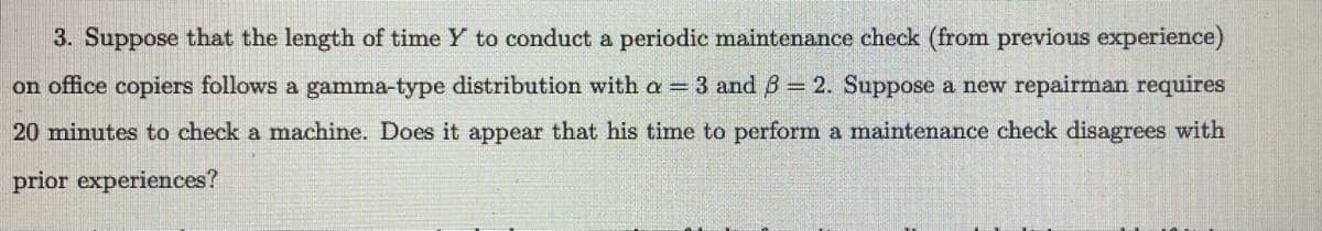 3. Suppose that the length of time Y to conduct a periodic maintenance check (from previous experience)
on office copiers follows a gamma-type distribution with a = 3 and ß = 2. Suppose a new repairman requires
20 minutes to check a machine. Does it appear that his time to perform a maintenance check disagrees with
prior experiences?