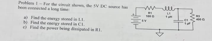 Problem 1
been connected a long time:
-
For the circuit shown, the 5V DC source has
a) Find the energy stored in L1.
b) Find the energy stored in C1.
c) Find the power being dissipated in R1.
тимее
R1
100 Q
5 V
L1
1 µH
ww
C1
1 μF
R3
400 Q