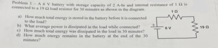 Problem 1-A 6 V battery with storage capacity of 2 A-hr and internal resistance of 12 is
connected to a 19 2 load resistor for 30 minutes as shown in the diagram.
a) How much total energy is stored in the battery before it is connected
to the load?
b) What average power is dissipated in the load while connected?
c) How much total energy was dissipated in the load in 30 minutes?
d) How much energy remains in the battery at the end of the 30
minutes?
10
M
19 Q