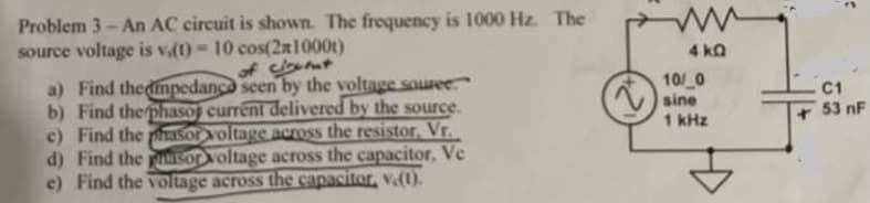 Problem 3-An AC circuit is shown. The frequency is 1000 Hz. The
source voltage is v(t) = 10 cos(2x1000)
of clouent
a) Find the impedance seen by the voltage souree
b) Find the phasoj current delivered by the source.
c) Find the phasor voltage across the resistor, Vr.
d) Find the sor voltage across the capacitor, Ve
e) Find the voltage across the capacitor, v.(1).
4 kQ
10/ 0
sine
1 kHz
C
C1
53 nF