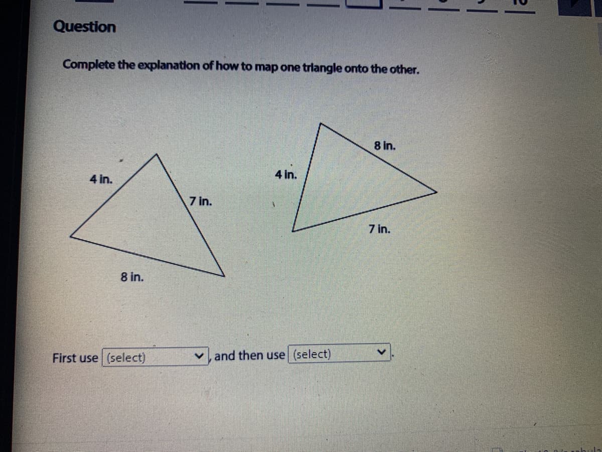 Question
Complete the explanation of how to map one trlangle onto the other.
8 In.
4 In.
4 in.
7 in.
7 in.
8 In.
First use (select)
v, and then use (select)
