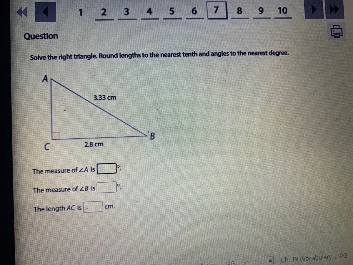 1 2 3 4 5
7
8 9 10
Question
Solve the right triangle. Round lengths to the nearest tenth and angles to the nearest degree.
3.33 сm
2.8 cm
The measure of LA is
The measure of ZB is
The length AC is
cm.
iPG
Ch. 19 (Vocabulary.JPG
