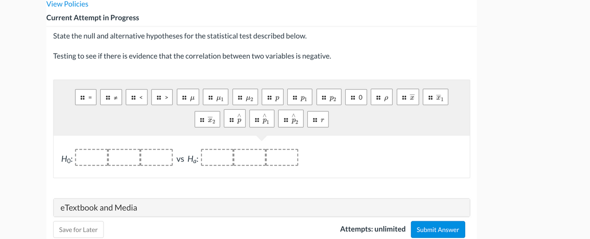 View Policies
Current Attempt in Progress
State the null and alternative hypotheses for the statistical test described below.
Testing to see if there is evidence that the correlation between two variables is negative.
:: >
:: u
:: µ1
:: p
:: Pi
:: P2
:: 0
:: p
:: x
:: x
:: x2
:: p
:: P1
: P2
:: r
Họ:
vs Ha:
eTextbook and Media
Save for Later
Attempts: unlimited
Submit Answer
::
::
