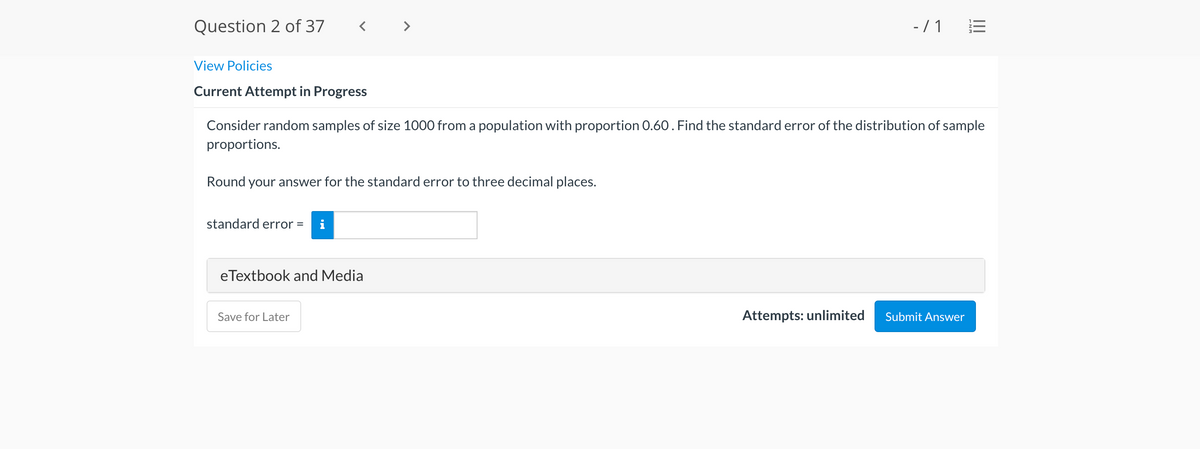 Question 2 of 37
< >
- /1 E
View Policies
Current Attempt in Progress
Consider random samples of size 1000 from a population with proportion 0.60. Find the standard error of the distribution of sample
proportions.
Round your answer for the standard error to three decimal places.
standard error =
eTextbook and Media
Save for Later
Attempts: unlimited
Submit Answer
