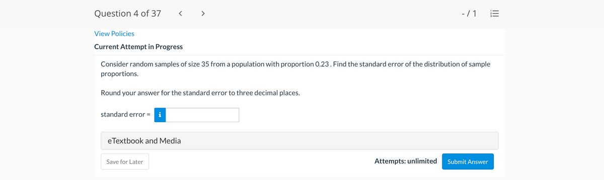 Question 4 of 37
- / 1
View Policies
Current Attempt in Progress
Consider random samples of size 35 from a population with proportion 0.23. Find the standard error of the distribution of sample
proportions.
Round your answer for the standard error to three decimal places.
standard error =
eTextbook and Media
Save for Later
Attempts: unlimited
Submit Answer
II
