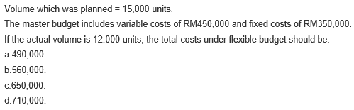 Volume which was planned = 15,000 units.
The master budget includes variable costs of RM450,000 and fixed costs of RM350,000.
If the actual volume is 12,000 units, the total costs under flexible budget should be:
a.490,000.
b.560,000.
c.650,000.
d.710,000.
