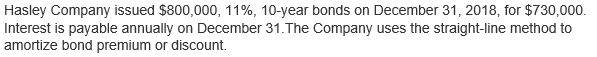 Hasley Company issued $800,000, 11%, 10-year bonds on December 31, 2018, for $730,000.
Interest is payable annually on December 31.The Company uses the straight-line method to
amortize bond premium or discount.
