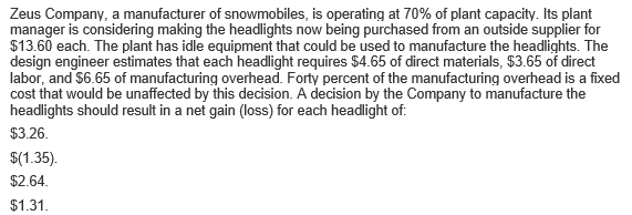 Zeus Company, a manufacturer of snowmobiles, is operating at 70% of plant capacity. Its plant
manager is considering making the headlights now being purchased from an outside supplier for
$13.60 each. The plant has idle equipment that could be used to manufacture the headlights. The
design engineer estimates that each headlight requires $4.65 of direct materials, $3.65 of direct
labor, and $6.65 of manufacturing overhead. Forty percent of the manufacturing overhead is a fixed
cost that would be unaffected by this decision. A decision by the Company to manufacture the
headlights should result in a net gain (loss) for each headlight of:
$3.26.
$(1.35).
$2.64.
$1.31.
