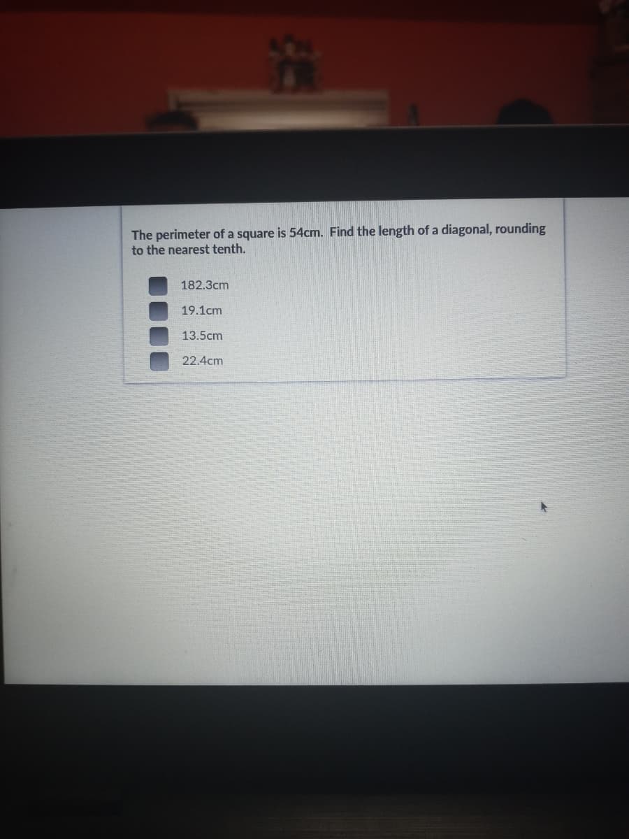 The perimeter of a square is 54cm. Find the length of a diagonal, rounding
to the nearest tenth.
182.3cm
19.1cm
13.5cm
22.4cm

