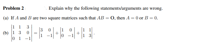 Problem 2
Explain why the following statements/arguments are wrong.
(a) If A and B are two square matrices such that AB = O, then A = 0 or B = 0.
1 1 3
(b) 1 3 0 =
0 1 -1
|3
1 0
_Q+Q+} }·