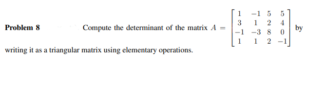 Problem 8
Compute the determinant of the matrix A
=
writing it as a triangular matrix using elementary operations.
1
3
-1
1
-1
1 2
-3 8
2
0
by