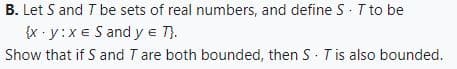 B. Let S and T be sets of real numbers, and define S · T to be
{x.y:x e S and y = T}.
Show that if S and T are both bounded, then S T is also bounded.