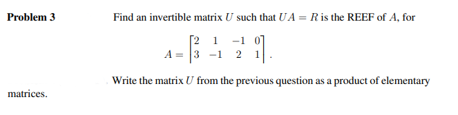 Problem 3
matrices.
Find an invertible matrix U such that UA = R is the REEF of A, for
11.
Write the matrix U from the previous question as a product of elementary
A =
[2 1 -1
3 1 2 1