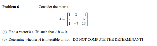 Problem 6
Consider the matrix
[1 3 -1
1 5
-7 13
A = 2
1
(a) Find a vector b € R³ such that Ab = 0.
(b) Determine whether A is invertible or not. [DO NOT COMPUTE THE DETERMINANT]