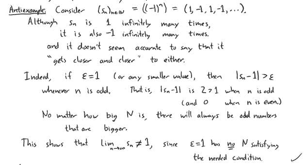 Antiexample: Consider (Sn)neN
Although Sn is
1 infinitely many times,
times.
it is also -1 infinitely
and it doesn't seem
gets closer
Indeed, if E=1
=
many
accurate to
and closer" to either.
·((-1)^) = (1, -1, 1,-1,...).
whenever n is odd.
(or
say
that it
smaller value), then
15₂-11 > E
any
That is, Isn-11 is 271 when n is odd
when n is even.)
(and O
No matter how big N is, there will always be odd numbers
bigger.
that are
This shows that LimSn #1, since
ε =1 has
the needed condition.
no
N satisfying