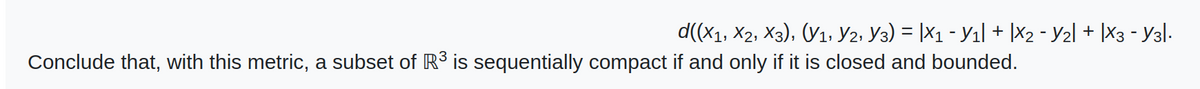 d((X1, X2, X3), (V1, Y2, Y3) = |×1 - Y1| + |X2 - Y2| + |X3 - Y3|·
Conclude that, with this metric, a subset of R³ is sequentially compact if and only if it is closed and bounded.