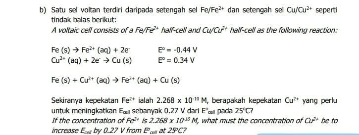 b) Satu sel voltan terdiri daripada setengah sel Fe/Fe?+ dan setengah sel Cu/Cu2+ seperti
tindak balas berikut:
A voltaic cell consists of a Fe/Fe* half-cell and Cu/Cu half-cell as the following reaction:
Fe (s) → Fe2* (aq) + 2e
Cu?* (aq) + 2e → Cu (s)
E° = -0.44 V
E° = 0.34 V
Fe (s) + Cu?* (aq) → Fe?* (aq) + Cu (s)
Sekiranya kepekatan Fe2+ ialah 2.268 x 1010 M, berapakah kepekatan Cu²* yang perlu
untuk meningkatkan Ecell sebanyak 0.27 V dari E°cal pada 25°C?
If the concentration of Fe+ is 2.268 x 1010 M, what must the concentration of Cu be to
increase Ece by 0.27 V from Pcel at 25 C?
