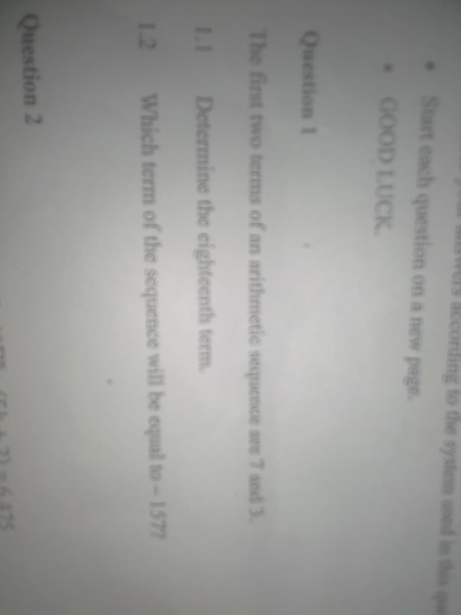 sys
Start each question on a new page.
GOOD LUCK.
Question 1
The first two terms of an arithmetic sequemce are 7 and 3.
1.1 Determine the eighteenth term.
1.2 Which term of the sequence will be equal to-1572
Question 2
