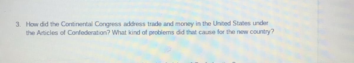 3. How did the Continental Congress address trade and money in the United States under
the Articles of Confederation? What kind of problems did that cause for the new country?
