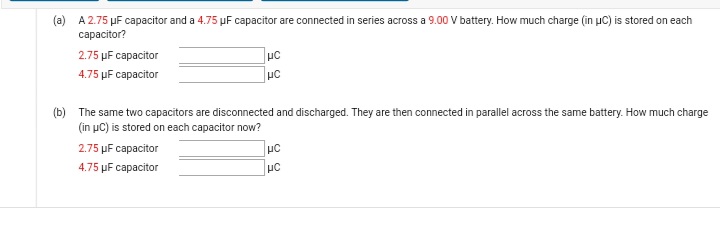 (a) A 2.75 µF capacitor and a 4.75 µF capacitor are connected in series across a 9.00 V battery. How much charge (in uC) is stored on each
сарacitor?
2.75 µF capacitor
4.75 µF capacitor
(b) The same two capacitors are disconnected and discharged. They are then connected in parallel across the same battery. How much charge
(in uC) is stored on each capacitor now?
2.75 µF capacitor
4.75 µF capacitor
