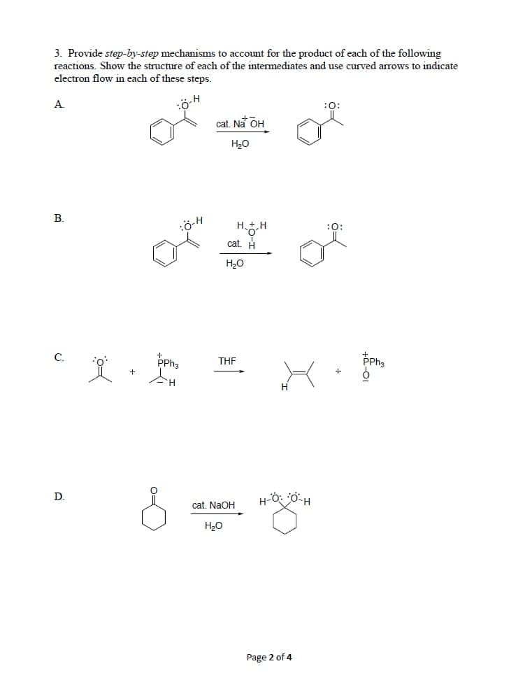 3. Provide step-by-step mechanisms to account for the product of each of the following
reactions. Show the structure of each of the intermediates and use curved arrows to indicate
electron flow in each of these steps.
A.
:ö
:0:
cat. Na OH
H20
В.
:ö-H
HH
cat. H
H20
PPha
C.
THE
H
D.
cat. NaOH
H20
Page 2 of 4
