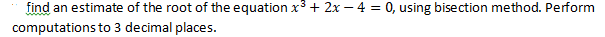 find an estimate of the root of the equation x3 + 2x – 4 = 0, using bisection method. Perform
computations to 3 decimal places.
