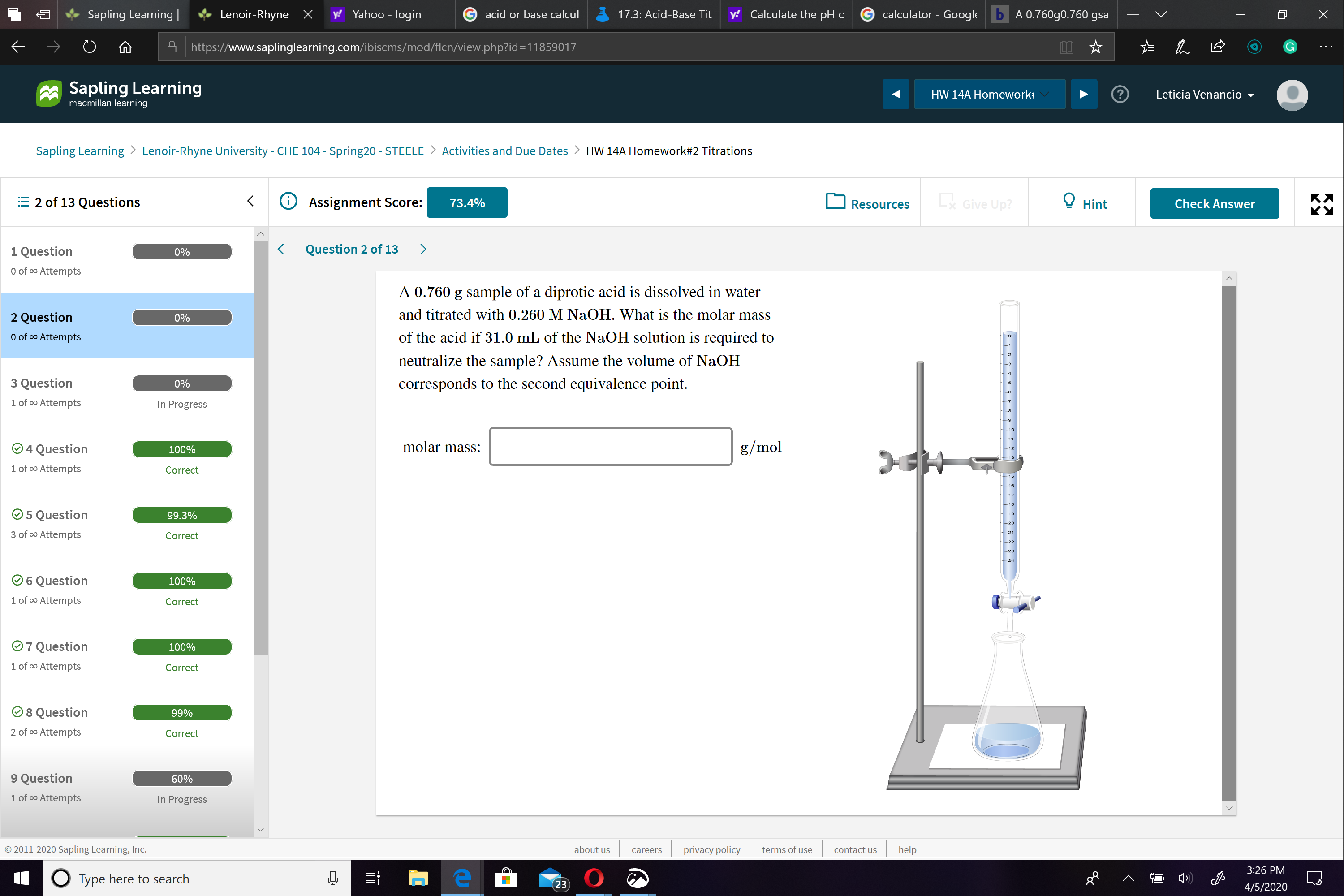 Sapling Learning |
Lenoir-Rhyne | X
y! Yahoo - login
acid or base calcul
17.3: Acid-Base Tit
y! Calculate the pH o
calculator - Googe b A 0.760g0.760 gsa
https://www.saplinglearning.com/ibiscms/mod/flcn/view.php?id=11859017
Sapling Learning
HW 14A Homeworki
Leticia Venancio
macmillan learning
Sapling Learning > Lenoir-Rhyne University - CHE 104 - Spring20 - STEELE > Activities and Due Dates > HW 14A Homework#2 Titrations
E 2 of 13 Questions
く
O Assignment Score:
Lx Give Up?
O Hint
73.4%
Resources
Check Answer
1 Question
0%
Question 2 of 13
O of o Attempts
A 0.760 g sample of a diprotic acid is dissolved in water
2 Question
0%
and titrated with 0.260 M NaOH. What is the molar mass
O of o Attempts
of the acid if 31.0 mL of the NaOH solution is required to
-2
neutralize the sample? Assume the volume of NaOH
3 Question
0%
corresponds to the second equivalence point.
1 of o Attempts
In Progress
.7
10
11
O 4 Question
molar mass:
g/mol
100%
12
13
1 of o Attempts
Correct
15
16
17
--18
O 5 Question
99.3%
19
20
3 of o Attempts
21
Correct
22
23
24
O 6 Question
100%
1 of o Attempts
Correct
O7 Question
100%
1 of o Attempts
Correct
O8 Question
99%
2 of o Attempts
Correct
9 Question
60%
1 of o Attempts
In Progress
© 2011-2020 Sapling Learning, Inc.
about us
privacy policy
terms of use
contact us
help
careers
3:26 PM
O Type here to search
23
4/5/2020
K入
KY
