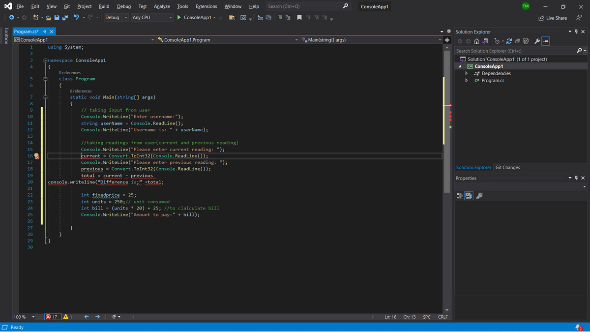 File
Edit
View
Git
Project
Build
Debug
Test
Analyze
Tools
Extensions
Window
Help
Search (Ctrl+Q)
ConsoleApp1
TM
Debug
Any CPU
• ConsoleApp1 -
三
A Live Share
Program.cs* + x
Solution Explorer
CH ConsoleApp1
, ConsoleApp1.Program
Main(string[] args)
1
using System;
Search Solution Explorer (Ctrl+;)
A Solution 'ConsoleApp1' (1 of 1 project)
= ConsoleApp1
* Dependencies
Onamespace ConsoleApp1
4
O references
class Program
C# Program.cs
{
O references
static void Main(string[] args)
7
8
// taking input from user
Console.WriteLine("Enter username:");
string userName = Console.ReadLine();
Console.WriteLine("Username is: " + userName);
10
11
12
13
//taking readings from user(current and previous reading)
Console.Writeline("Please enter current reading: ");
current = Convert.ToInt32(Console.ReadLine());
Console.Writeline("Please enter previous reading: ");
previous = Convert.ToInt32(Console.ReadLine());
total = current - previous
14
15
16
17
18
Solution Explorer Git Changes
19
Properties
20
console.writeline(“Difference is;" +total;
21
22
int fixedprice = 25;
事
int units = 250;// unit consumed
int bill = (units * 20) + 25; //to clalculate bill
Console.Writeline("Amount to pay:" + bill);
23
24
25
26
27
28
29
30
100 %
X 17
A 1
+ →| V
Ln: 16
Ch: 13
SPC
CRLF
O Ready
Toolbox
