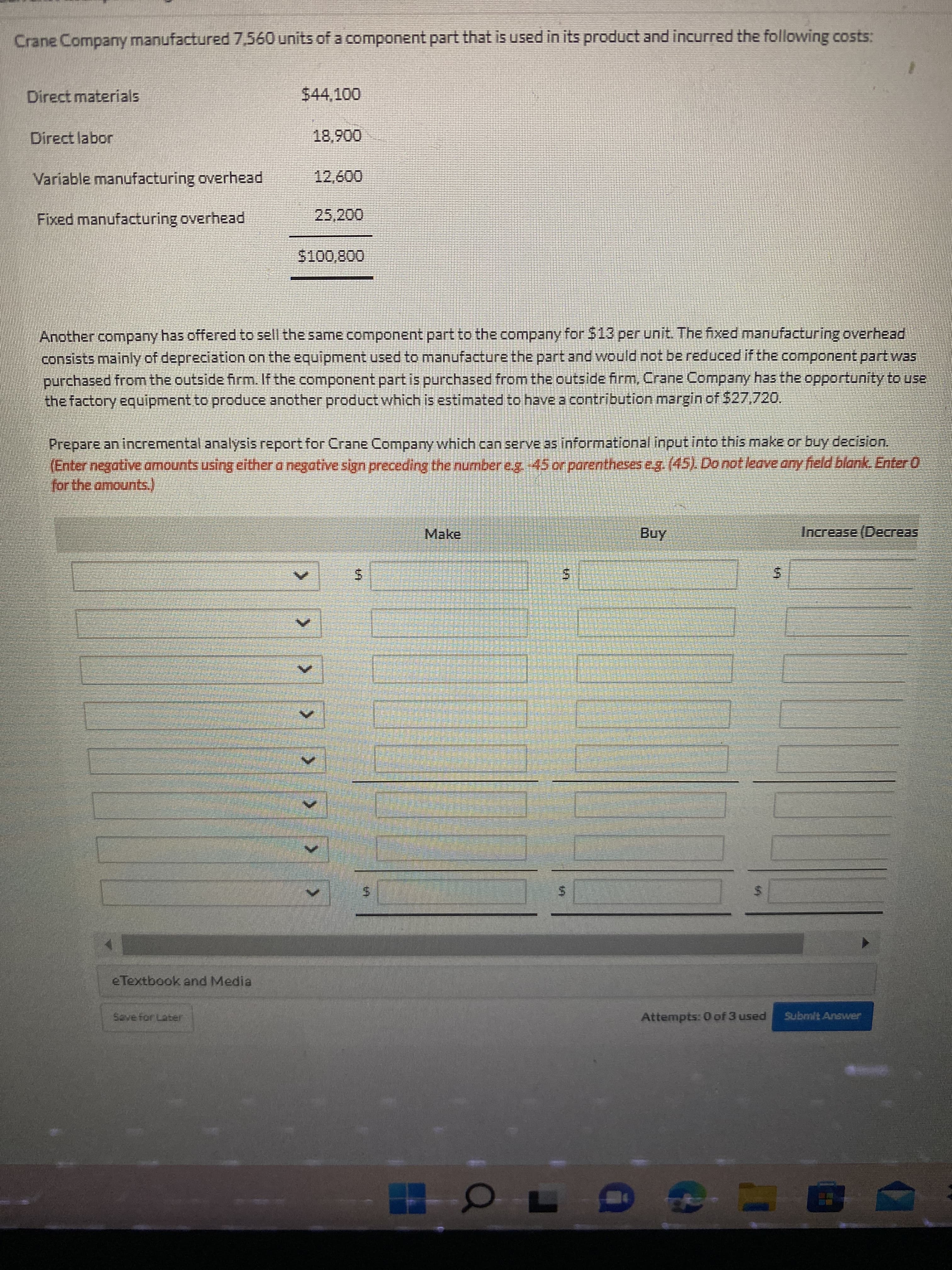 > >> > >
Crane Company manufactured 7,560 units of a component part that is used in its product and incurred the following costs:
Direct materials
$44,100
00680
12,600
Jo
Variable manufacturing overhead
Fixed manufacturing overhead
25,200
Another company has offered to sell the same component part to the company for S13 per unit. The fixed manufacturing overhead
consists mainly of depreciation on the equipment used to manufacture the part and would not be reduced if the component part was
purchased from the outside firm. If the component part is purchased from the outside firm, Crane Company has the opportunity to use
the factory equipment to produce another product which is estimated to have a contribution margin of $27,720,
Prepare an incremental analysis report for Crane Company which can serve as informational input into this make or buy decision.
(Enter negative amounts usingeither a negative sign preceding the number eg 45orparentheses eg.(45) Do notleave any feld blank. Enter0
for the amounts.)
Make
Increase (Decreas
5.
e Textbook and Media
Save for Laber
Attempts: 0 of 3 used
Submit Answer
