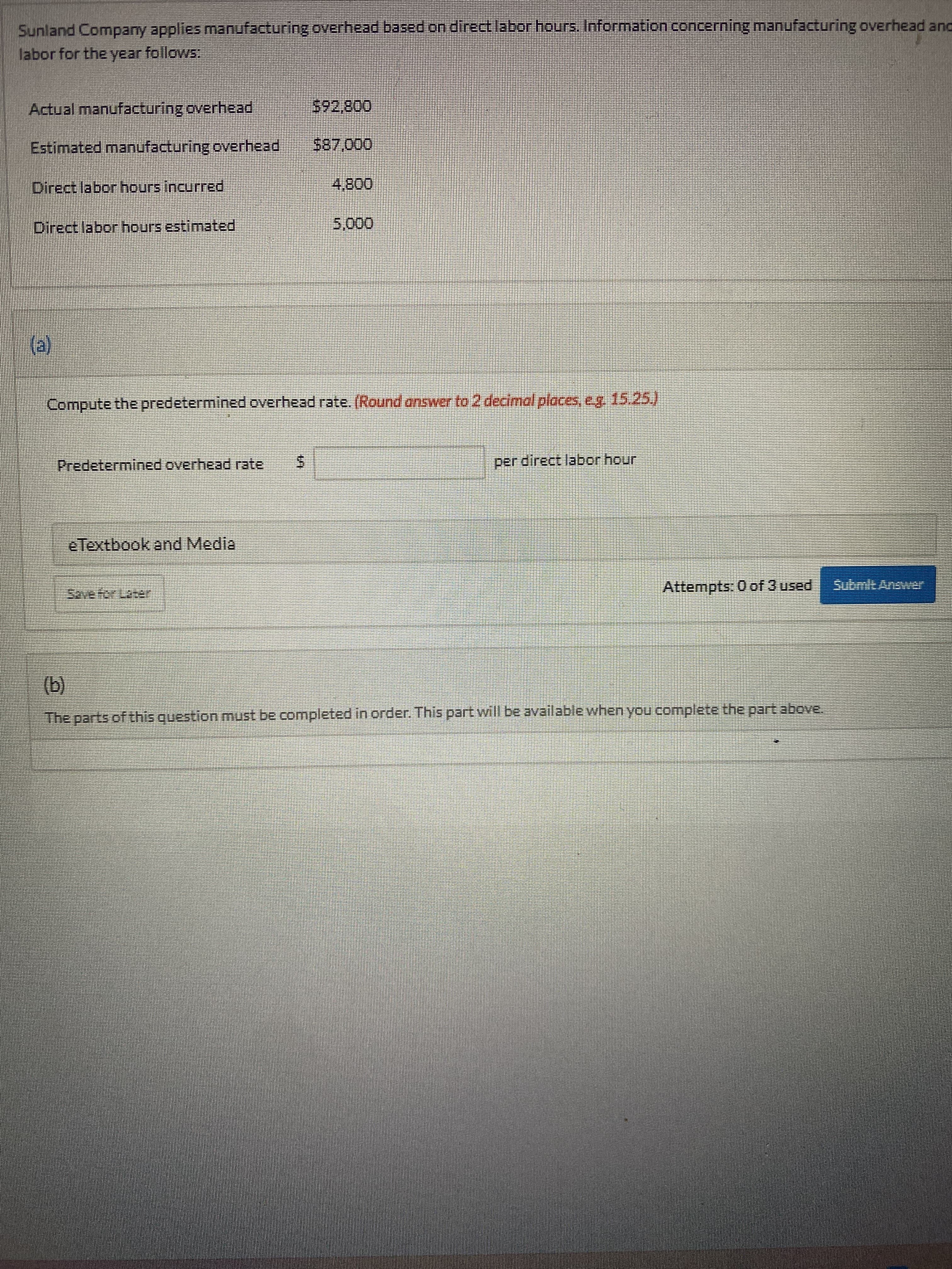 %24
Sunland Company applies manufacturing overhead based on direct labor hours. Information concerning manufacturing overhead and
labor for the year follows:
Actual manufacturing overhead
00820
Estimated manufacturing overhead
Direct labor hours incurred
008'
Direct labor hours estimated
000,
(a)
Compute the predetermined overhead rate. (Round answer to 2 decimal places, ey 15.25.
Predetermined overhead rate
per direct labor hour
eTextbook and Media
Attempts: 0 of 3 used
Submlt Answer
(b)
The parts of this question must be completed in order. This part will be available when you complete the part above.
