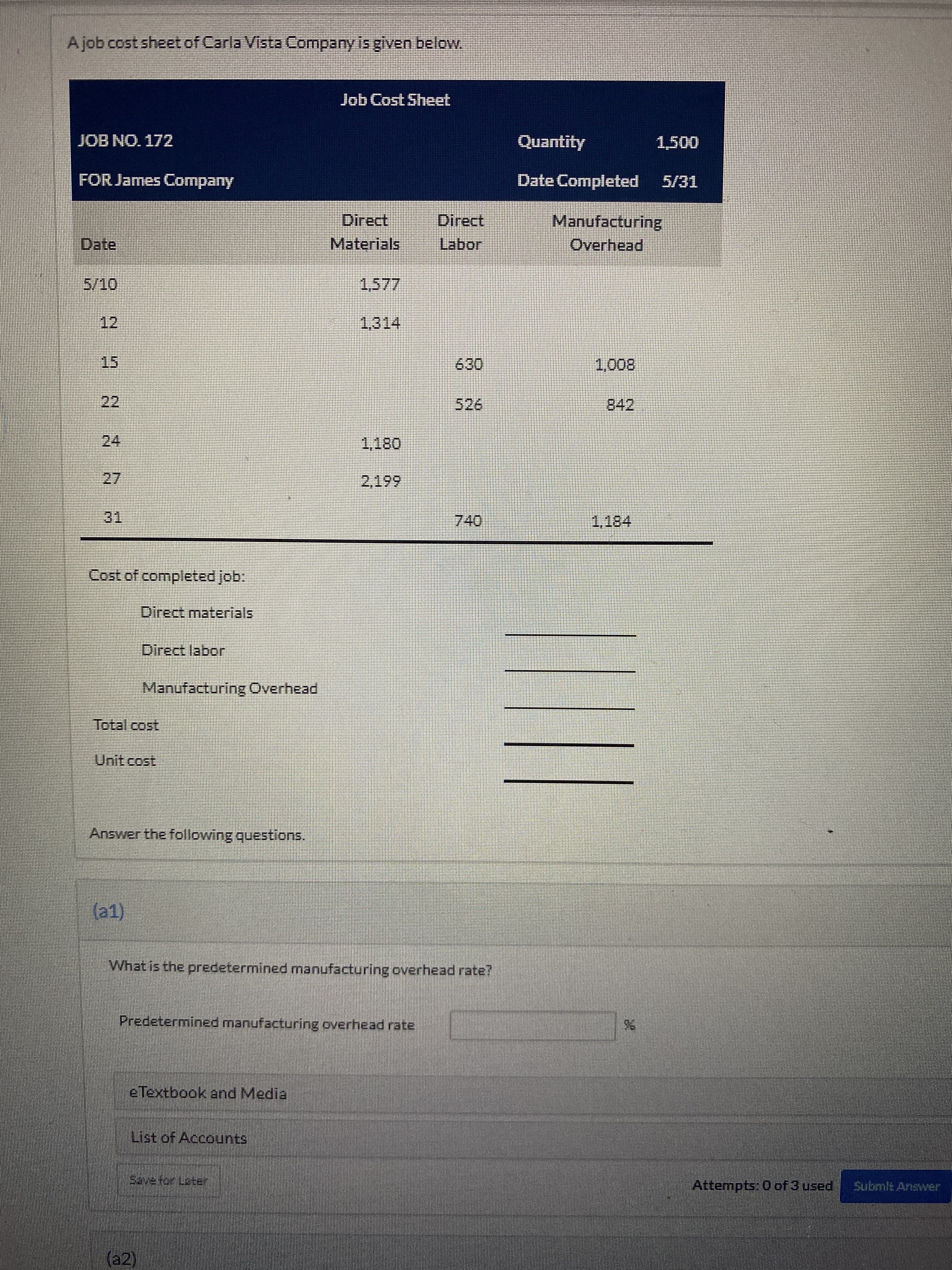 Ajob cost sheet of Carla Vista Company is given below.
Job Cost Sheet
JOB NO. 172
Quantity
FOR James Company
Date Completed
Direct,
Direct
Manufacturing
Date
Materials
Labor
Overhead
12
15
800
24
27.
31,
Cost of completed job:
Direct materials
Direct labor
Manufacturing Overhead
Total cost
Unit cost
Answer the following questions,
1)
What is the predetermined manufacturing overhead rate?
Predetermined manufacturing overhead rate
e Textbook and Media
List of Accounts
Attempts: 0 of 3 used
Submit Answer
2R తా ఉర్య ఇదిరా
(2)
