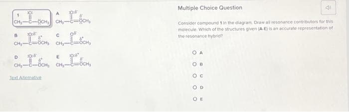 CH₂-C-OCH₂
B 2008
D
10:8
E 2008
CH₂-8-8CH, CH₂-88CH,
1987
CH₂-c=8CH,
Text Alternative
Multiple Choice Question
4
Consider compound 1 in the diagram. Draw all resonance contributors for this
molecule. Which of the structures given (A -E) is an accurate representation of
the resonance hybrid?
OA
OOO
D
OE