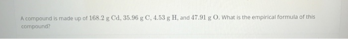 A compound is made up of 168.2 g Cd, 35.96 g C, 4.53 g H, and 47.91 g O. What is the empirical formula of this
compound?