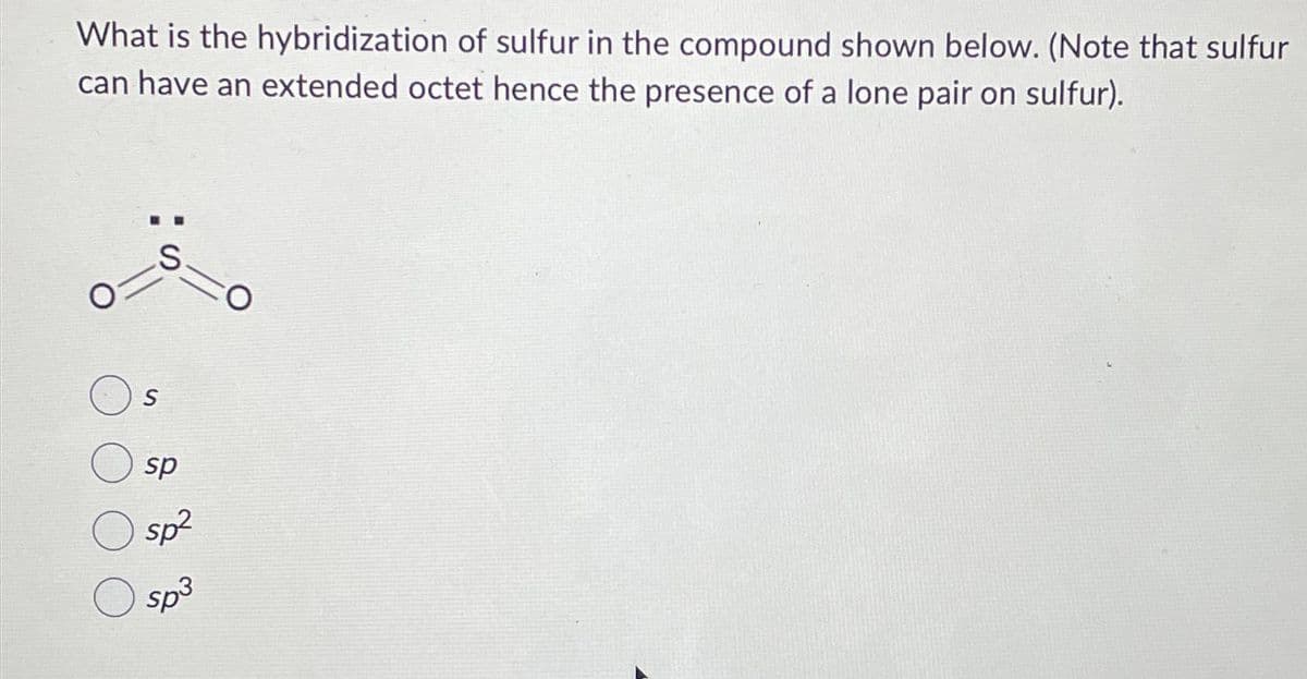 What is the hybridization of sulfur in the compound shown below. (Note that sulfur
can have an extended octet hence the presence of a lone pair on sulfur).
S
S
sp
-O
sp²
sp3