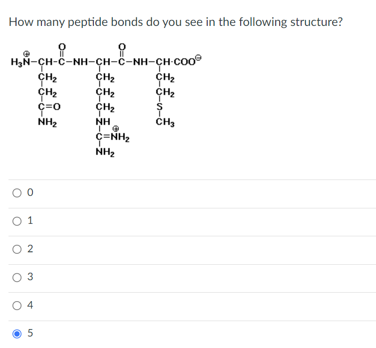 How many peptide bonds do you see in the following structure?
요
HẠN-CH-C-NH-CH-C-NH-CH-COO®
CH₂
CH₂
CH₂
O O
O 1
O 2
O 3
04
5
0
CH₂
CH₂
T
C=O
NH₂
NH
T
C=NH,
NH₂
CH₂
CH₂
S
CH3