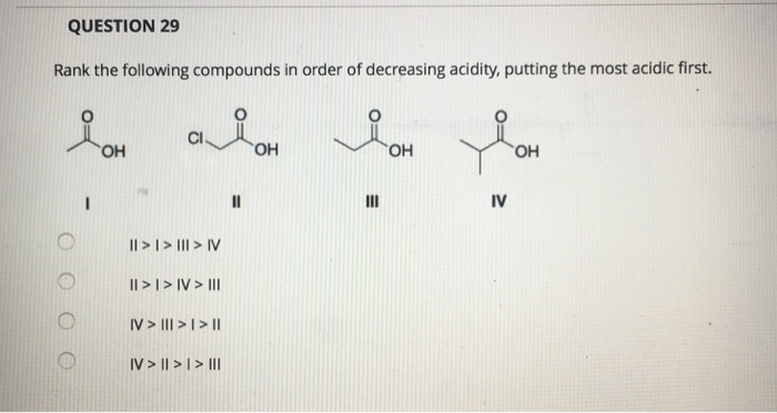 QUESTION 29
Rank the following compounds in order of decreasing acidity, putting the most acidic first.
요.
алон я он
OH
|| > | > ||| > IV
|| > |> IV > III
IV > |||> | > |II
IV> || > | > III
11
III
JOH
OH
IV