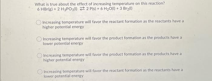 What is true about the effect of increasing temperature on this reaction?
6 HBr(g) + 2 H3PO3(1) 2 P(s) + 6 H₂0(1) + 3 Br₂(1)
Increasing temperature will favor the reactant formation as the reactants have a
higher potential energy
Increasing temperature will favor the product formation as the products have a
lower potential energy
Increasing temperature will favor the product formation as the products have a
higher potential energy
Increasing temperature will favor the reactant formation as the reactants have a
lower potential energy