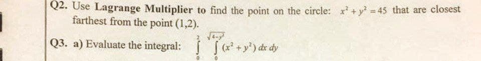 Q2. Use Lagrange Multiplier to find the point on the circle: x² + y² = 45 that are closest
farthest from the point (1,2).
√4-
Q3. a) Evaluate the integral: (x² + y²) dx dy