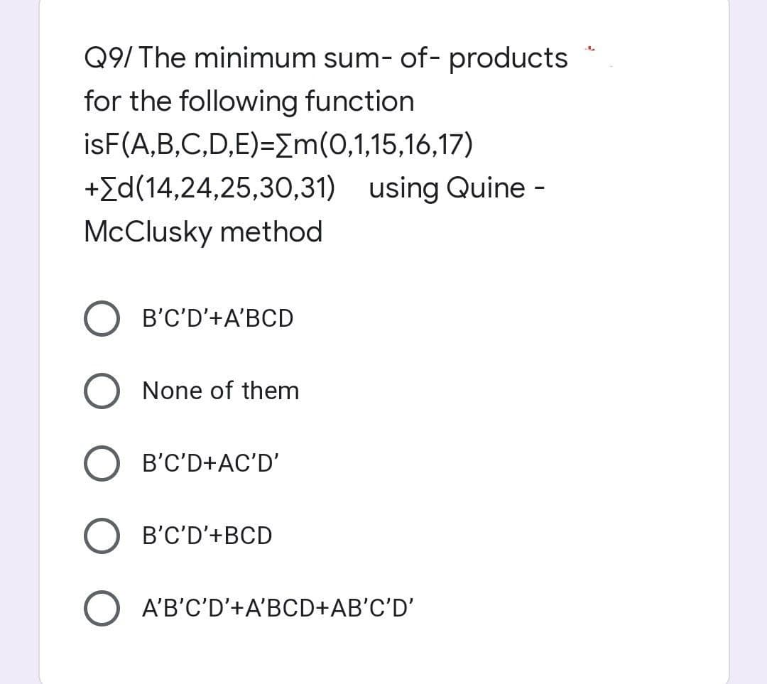 Q9/ The minimum sum- of- products
for the following function
isF(A,B,C,D,E)=[m(0,1,15,16,17)
+[d(14,24,25,30,31) using Quine -
McClusky method
B'C'D'+A'BCD
O None of them
B'C'D+AC'D'
B'C'D'+BCD
O A'B'C'D'+A'BCD+AB'C'D'