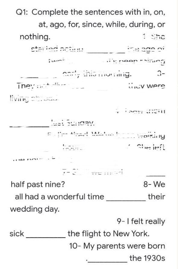 Q1: Complete the sentences with in, on,
at, ago, for, since, while, during, or
nothing.
She
started acting
the age of
thing
3-
ey were
ancil
traiking
She left
8- We
their
9- I felt really
the flight to New York.
10- My parents were born
the 1930s
e neon
early this mor.ing.
They a
living stress.
MUN
A TOI
half past nine?
all had a wonderful time
wedding day.
sick
Last Sunday.
------