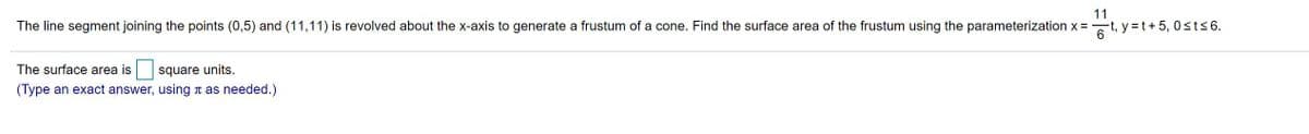 11
The line segment joining the points (0,5) and (11,11) is revolved about the x-axis to generate a frustum of a cone. Find the surface area of the frustum using the parameterization x =
6t, y =t+ 5, 0 sts6.
The surface area is
square units.
(Type an exact answer, using n as needed.)
