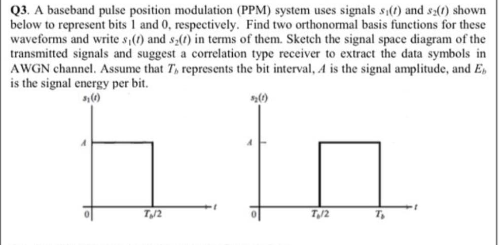 Q3. A baseband pulse position modulation (PPM) system uses signals si(t) and s2(1) shown
below to represent bits 1 and 0, respectively. Find two orthonormal basis functions for these
waveforms and write s (t) and s,(t) in terms of them. Sketch the signal space diagram of the
transmitted signals and suggest a correlation type receiver to extract the data symbols in
AWGN channel. Assume that T, represents the bit interval, A is the signal amplitude, and E,
is the signal energy per bit.
T/2
T/2
