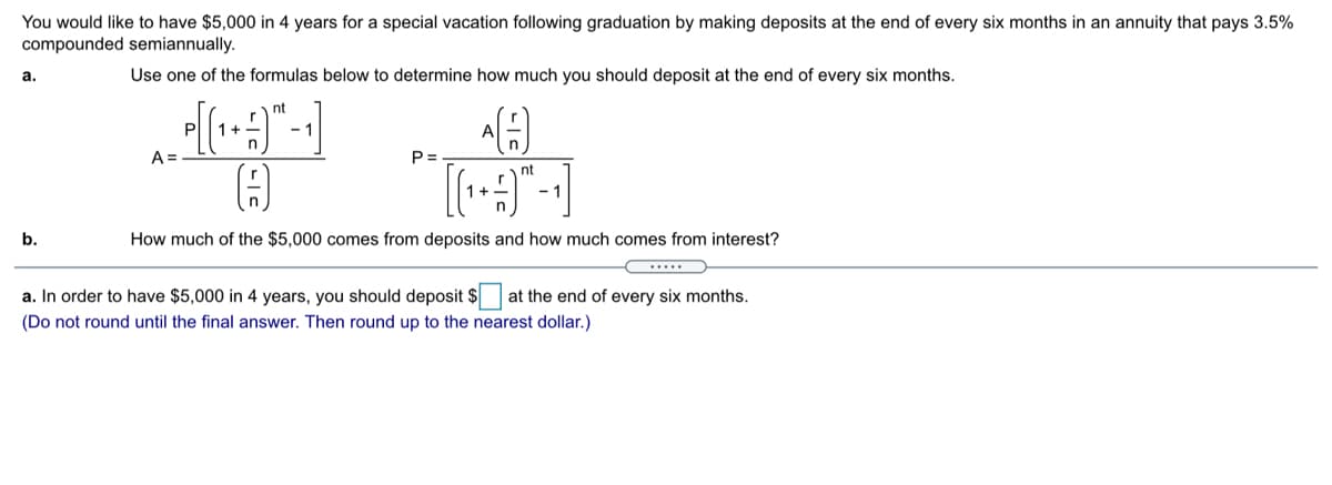 You would like to have $5,000 in 4 years for a special vacation following graduation by making deposits at the end of every six months in an annuity that pays 3.5%
compounded semiannually.
а.
Use one of the formulas below to determine how much you should deposit at the end of every six months.
nt
1+
- 1
A.
A =
P =
nt
b.
How much of the $5,000 comes from deposits and how much comes from interest?
a. In order to have $5,000 in 4 years, you should deposit $
at the end of every six months.
(Do not round until the final answer. Then round up to the nearest dollar.)
