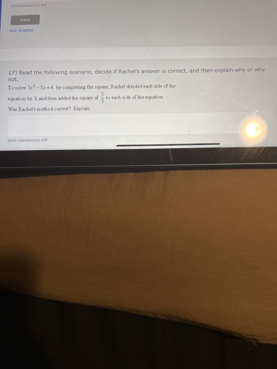 250 character(s) left
Save
Not Graded
17) Read the following scenario, decide if Rachel's answer is correct, and then explain why or why
not.
To solve 3x²5x=4 by completing the square, Rachel divided each side of the
5
equation by 3, and then added the square of to each side of the equation.
Was Rachel's method correct? Explain.
3
4000 character(s) left